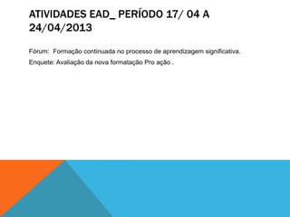 ATIVIDADES EAD_ PERÍODO 17/ 04 A
24/04/2013
Fórum: Formação continuada no processo de aprendizagem significativa.
Enquete: Avaliação da nova formatação Pro ação .
 