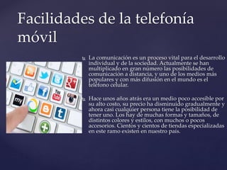  La comunicación es un proceso vital para el desarrollo
individual y de la sociedad. Actualmente se han
multiplicado en gran número las posibilidades de
comunicación a distancia, y uno de los medios más
populares y con más difusión en el mundo es el
teléfono celular.
 Hace unos años atrás era un medio poco accesible por
su alto costo, su precio ha disminuido gradualmente y
ahora casi cualquier persona tiene la posibilidad de
tener uno. Los hay de muchas formas y tamaños, de
distintos colores y estilos, con muchos o pocos
accesorios. Cientos y cientos de tiendas especializadas
en este ramo existen en nuestro país.
Facilidades de la telefonía
móvil
 