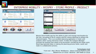 ENTERPRISE MOBILITY – MOSPRY - STORE PROFILE - PRODUCT

Mospry Store Profile app has the ability to plan and manage merchandise by
the user, according to the In-season and Pre-season planning to achieve the
financial targets. This is an excellent planning application in retail, with
analytics show-casing interactive charts. It helps the Category Manager
estimate the quantity that needs to be purchased, considering the target stock.
Retail App basically helps in making the planning process faster, easier and
make it a collaborative process.
Technologies Used
Front end : iPad, iPhone| Middleware : Sybase Unwired Platform with
WebServices on Cloud | Backend : SAP HANA on Cloud

15

 