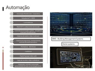 Automação
- Automação Residencial e Corporativa
- Soluções de TI - REDE
- Luminotécnica
- Rede Wi-Fi e cabeamento estruturado
- Controle de iluminação e gastos energéticos
(manual e remotamente)
- Sistemas de áudio e vídeo multiroom
- Sistemas de segurança, monitoramento,
controle de acesso biométrico
- Fechaduras eletrônicas
- Auditórios
- Digital Signage (video-wall)
- Salas de reunião e vídeo-conferência
- Integração, controle e automação
personalizada de todas as tecnologias acima
Home systems
BMS - Building Management Systems
 