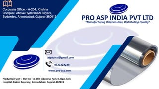 PRO ASP INDIA PVT LTD
“Manufacturing Relationships, Distributing Quality”
Corporate Office :- A-204, Krishna
Complex, Above Hyderabadi Biryani,
Bodakdev, Ahmedabad, Gujarat-380015
Production Unit :- Plot no – 8, Om Industrial Park-II, Opp. Shiv
Hospital, Bakrol Bujarang, Ahmedabad, Gujarat-382433
aspkunal@gmail.com
9327222229
www.pro-asp.com
 
