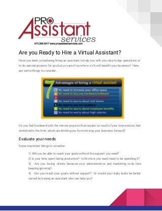 Are you Ready to Hire a Virtual Assistant?
Have you been considering hiring an assistant to help you with your day-to-day operations or
to do special projects for you but you aren’t sure how a VA will benefit your business? Here
are some things to consider...
Do you feel burdened with the minute projects that require so much of your time and you feel
stretched to the limit, which are limiting you from moving your business forward?
Evaluate your needs
Some important things to consider:
1) Will you be able to reach your goals without the support you need?
2) Is your time spent being productive? Is this how you want/need to be spending it?
3) Are you losing clients because your administrative and marketing to-do lists
keeping growing?
4) Can you reach your goals without support? Or would your daily tasks be better
served by having an assistant who can help you?
 