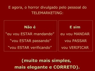 E agora, o horror divulgado pelo pessoal do TELEMARKETING: Não é   “eu vou ESTAR mandando”  “vou ESTAR passando” “vou ESTAR verificando”  E sim   eu vou MANDAR  vou PASSAR vou VERIFICAR  (muito mais simples,  mais elegante e CORRETO). 