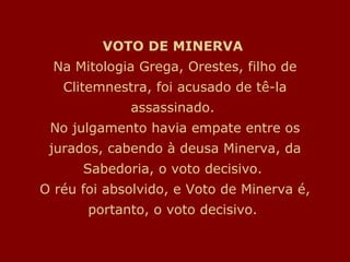 VOTO DE MINERVA  Na Mitologia Grega, Orestes, filho de Clitemnestra, foi acusado de tê-la assassinado.  No julgamento havia empate entre os jurados, cabendo à deusa Minerva, da Sabedoria, o voto decisivo.  O réu foi absolvido, e Voto de Minerva é, portanto, o voto decisivo.  