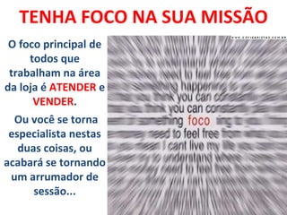 TENHA FOCO NA SUA MISSÃO
.O foco principal de
todos que
trabalham na área
da loja é ATENDER e
VENDER.
Ou você se torna
especialista nestas
duas coisas, ou
acabará se tornando
um arrumador de
sessão...
 