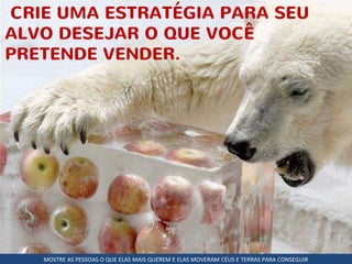 CRIE UMA ESTRATÉGIA PARA SEU
ALVO DESEJAR O QUE VOCÊ
PRETENDE VENDER.
MOSTRE AS PESSOAS O QUE ELAS MAIS QUEREM E ELAS MOVERAM CÉUS E TERRAS PARA CONSEGUIR
 