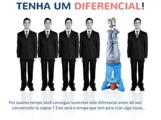 TENHA UM DIFERENCIAL!
Por quanto tempo você consegue sustentar este diferencial antes do seu
concorrente te copiar ? Este será o tempo que tem para criar algo novo...
 