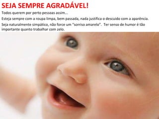 SEJA SEMPRE AGRADÁVEL!
Todos querem por perto pessoas assim...
Esteja sempre com a roupa limpa, bem passada, nada justifica o descuido com a aparência.
Seja naturalmente simpático, não force um “sorriso amarelo”. Ter senso de humor é tão
importante quanto trabalhar com zelo.
 