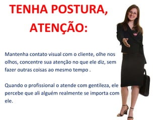 TENHA POSTURA,
ATENÇÃO:
Mantenha contato visual com o cliente, olhe nos
olhos, concentre sua atenção no que ele diz, sem
fazer outras coisas ao mesmo tempo .
Quando o profissional o atende com gentileza, ele
percebe que ali alguém realmente se importa com
ele.
 
