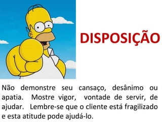 Não demonstre seu cansaço, desânimo ou
apatia. Mostre vigor, vontade de servir, de
ajudar. Lembre-se que o cliente está fragilizado
e esta atitude pode ajudá-lo.
DISPOSIÇÃO
 