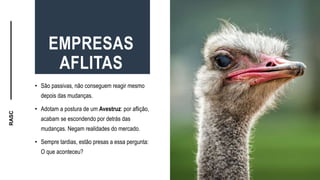 RASC
EMPRESAS
AFLITAS
• São passivas, não conseguem reagir mesmo
depois das mudanças.
• Adotam a postura de um Avestruz: por aflição,
acabam se escondendo por detrás das
mudanças. Negam realidades do mercado.
• Sempre tardias, estão presas a essa pergunta:
O que aconteceu?
 