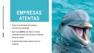RASC
EMPRESAS
ATENTAS
• Captam os sinais latentes de mudanças e
respondem por antecipação.
• Agem como Golfinho: são hábeis em rastrear
tendências e perceber de forma proativa realidades
futuras de mercado.
• A pergunta clássica dessa empresa: O que vai
acontecer?
 
