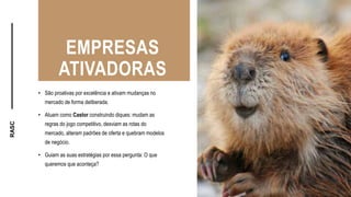 RASC
EMPRESAS
ATIVADORAS
• São proativas por excelência e ativam mudanças no
mercado de forma deliberada.
• Atuam como Castor construindo diques: mudam as
regras do jogo competitivo, desviam as rotas do
mercado, alteram padrões de oferta e quebram modelos
de negócio.
• Guiam as suas estratégias por essa pergunta: O que
queremos que aconteça?
 