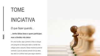 RASC
TOME
INICIATIVA
O que fazer quando...
...tenho ideias boas e quero participar,
mas a timidez não deixa
Em uma reunião, seja o primeiro a falar e coloque
uma pergunta na mesa para saber a opinião dos
colegas sobre o assunto. Dessa maneira é possível
conhecer o que as pessoas pensam de sua ideia.
Isso dará um conforto maior para seguir adiante e
 