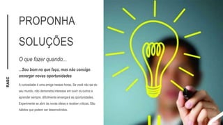 RASC
PROPONHA
SOLUÇÕES
O que fazer quando...
...Sou bom no que faço, mas não consigo
enxergar novas oportunidades
A curiosidade é uma amiga nessas horas. Se você não sai do
seu mundo, não demonstra interesse em ouvir os outros e
aprender sempre, dificilmente enxergará as oportunidades.
Experimente se abrir às novas ideias e receber críticas. São
hábitos que podem ser desenvolvidos.
 