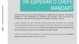RASC
PROFISSIONAIS QUE SÓ AGEM MEDIANTE A COBRANÇA DO GESTOR TÊM MENOS
CHANCE DE TER PROMOÇÃO OU AUMENTO DE SALÁRIO. PIOR, ELES SÃO OS
PRIMEIROS A SER DEMITIDOS QUANDO A ORDEM É CORTAR CUSTOS.
A palavra "proatividade" entrou para o vocabulário corporativo há muito tempo. Seu significado, em bom português,
descreve a habilidade de partir para a ação sem ficar esperando o chefe mandar. Pessoas proativas procuram informações
e oportunidades para fazer as coisas acontecerem. Seis em cada dez empregadores citam esse comportamento como
uma das cinco atitudes que mais procuram nos candidatos a uma vaga de emprego.
O dado é de uma pesquisa feita no ano passado com 48 executivos de recursos humanos para o guia As Melhores
Empresas para Começar a Carreira, publicado pela VOCÊ S/A.
VAI ESPERAR O CHEFE
MANDAR?
 