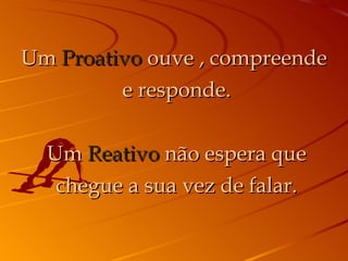 Um  Proativo  ouve , compreende  e responde. Um  Reativo  não espera que chegue a sua vez de falar. 