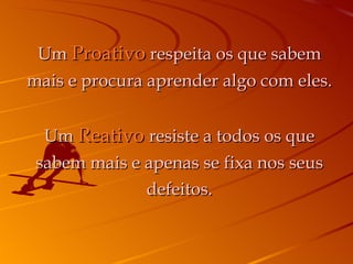 Um  Proativo  respeita os que sabem mais e procura aprender algo com eles. Um  Reativo   resiste a todos os que sabem mais e apenas se fixa nos seus defeitos. 