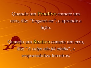 Quando um  Proativo  comete um erro, diz: “ Enganei-me “, e aprende a lição. Quando um  Reativo  comete um erro, diz: “ A culpa não foi minha “, e responsabiliza terceiros. 