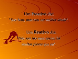 Um  Proativo  diz: " Sou bom, mas vou ser melhor ainda ".       Um  Reativo  diz: " Não sou tão mau assim; há  muitos piores que eu ". 