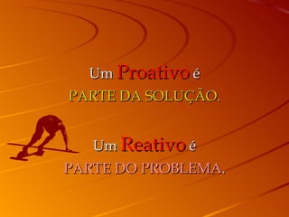 Um  Proativo  é PARTE DA SOLUÇÃO. Um  Reativo  é PARTE DO PROBLEMA . 
