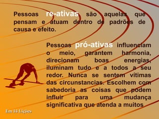 Pessoas  re-ativas  são aquelas que pensam e atuam dentro de padrões de causa e efeito.  Pessoas  pró-ativas   influenciam o meio, garantem harmonia, direcionam boas energias, iluminam tudo e a todos a seu redor. Nunca se sentem vítimas das circunstancias. Escolhem com sabedoria as coisas que podem influir para uma mudança significativa que atenda a muitos Em 14 Lições 