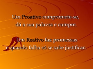 Um  Proativo  compromete-se,  dá a sua palavra e cumpre.   Um  Reativo  faz promessas e quando falha só se sabe justificar. 