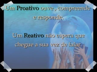 Um  Proativo  ouve , compreende  e responde. Um  Reativo  não espera que chegue a sua vez de falar. 