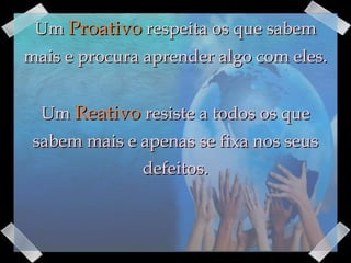 Um  Proativo  respeita os que sabem mais e procura aprender algo com eles. Um  Reativo   resiste a todos os que sabem mais e apenas se fixa nos seus defeitos. 
