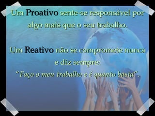 Um  Proativo  sente-se responsável por algo mais que o seu trabalho. Um  Reativo  não se compromete nunca e diz sempre: “ Faço o meu trabalho e é quanto basta” . 