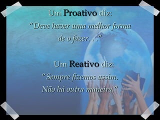 Um  Proativo  diz: “ Deve haver uma melhor forma de o fazer . . .”      Um  Reativo  diz: “ Sempre fizemos assim. Não há outra maneira. ” 
