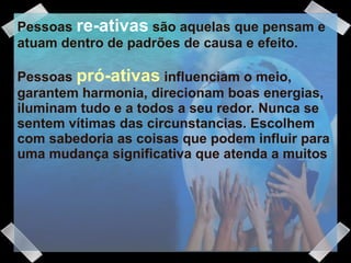 Pessoas  re-ativas  são aquelas que pensam e atuam dentro de padrões de causa e efeito.  Pessoas  pró-ativas   influenciam o meio, garantem harmonia, direcionam boas energias, iluminam tudo e a todos a seu redor. Nunca se sentem vítimas das circunstancias. Escolhem com sabedoria as coisas que podem influir para uma mudança significativa que atenda a muitos 