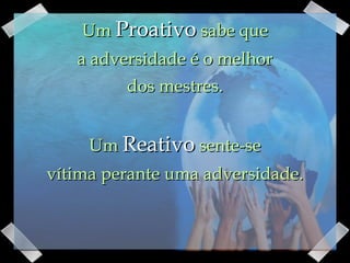 Um  Proativo  sabe que a adversidade é o melhor dos mestres.   Um  Reativo  sente-se  vítima perante uma adversidade. 