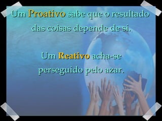 Um  Proativo  sabe que o resultado  das coisas depende de si. Um  Reativo  acha-se perseguido pelo azar. 