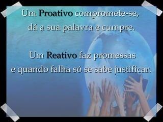 Um  Proativo  compromete-se,  dá a sua palavra e cumpre.   Um  Reativo  faz promessas e quando falha só se sabe justificar. 