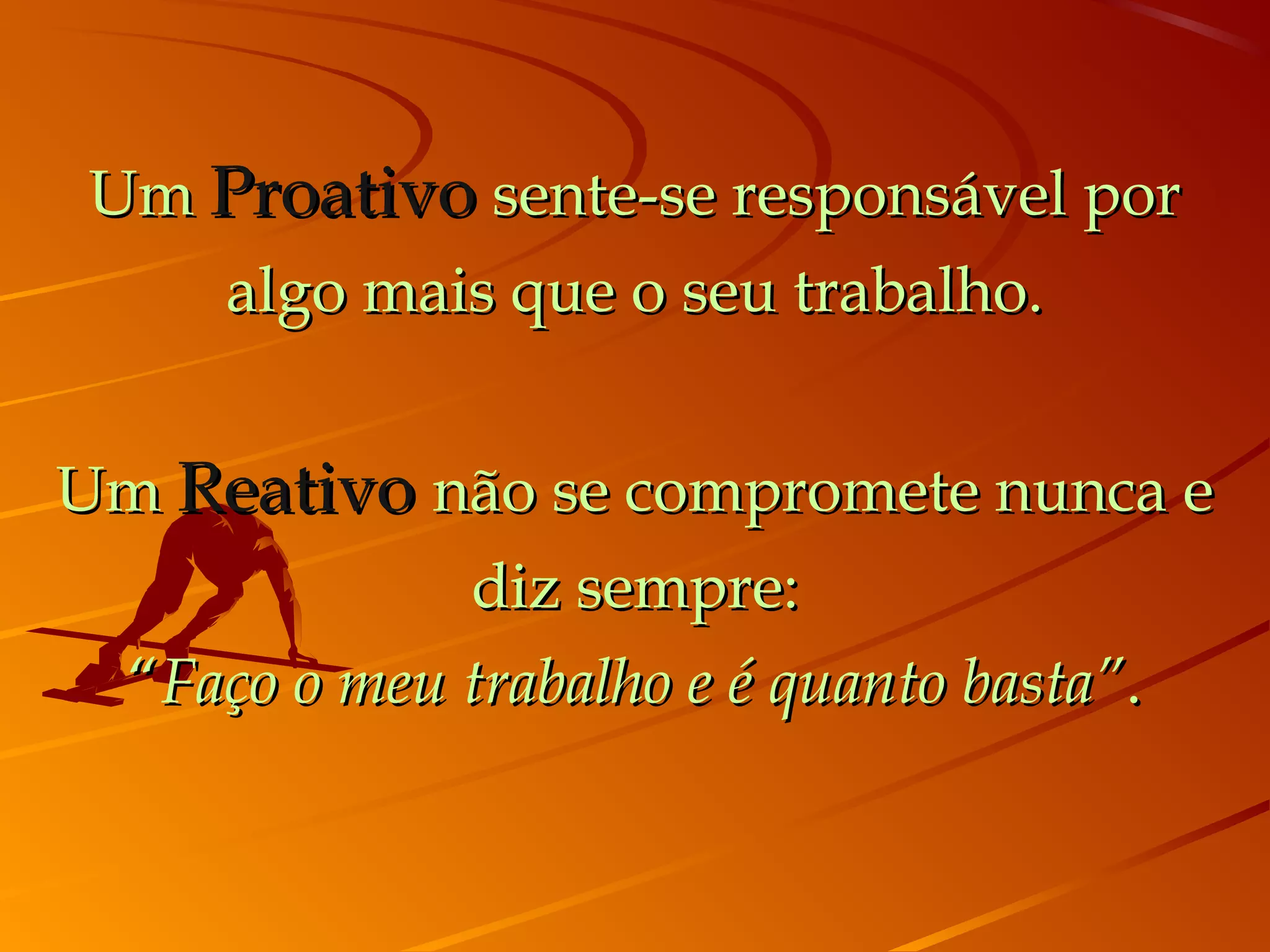 Um Proativo sente-se responsável por
    algo mais que o seu trabalho.


Um Reativo não se compromete nunca e
             diz sempre:
 “Faço o meu trabalho e é quanto basta”.
 