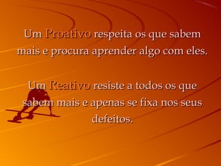 Um Proativo respeita os que sabem
mais e procura aprender algo com eles.


  Um Reativo resiste a todos os que
 sabem mais e apenas se fixa nos seus
              defeitos.
 