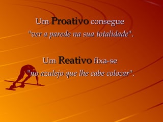 Um Proativo consegue
"ver a parede na sua totalidade".


     Um Reativo fixa-se
"no azulejo que lhe cabe colocar".
 