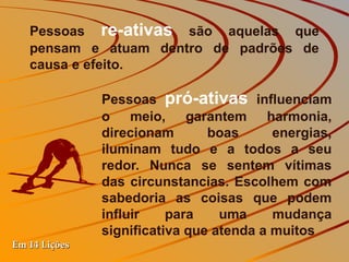 Pessoas re-ativas são aquelas que
   pensam e atuam dentro de padrões de
   causa e efeito.

               Pessoas pró-ativas influenciam
               o meio, garantem harmonia,
               direcionam       boas      energias,
               iluminam tudo e a todos a seu
               redor. Nunca se sentem vítimas
               das circunstancias. Escolhem com
               sabedoria as coisas que podem
               influir    para    uma     mudança
               significativa que atenda a muitos
Em 14 Lições
 