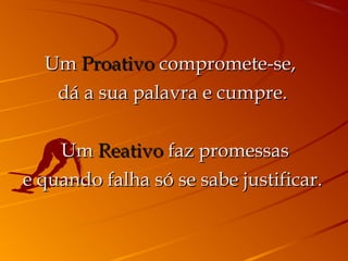 Um Proativo compromete-se,
   dá a sua palavra e cumpre.

     Um Reativo faz promessas
e quando falha só se sabe justificar.
 