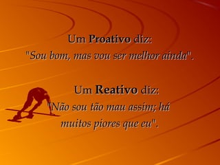 Um Proativo diz:
"Sou bom, mas vou ser melhor ainda".


           Um Reativo diz:
    "Não sou tão mau assim; há
      muitos piores que eu".
 