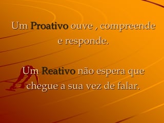 Um Proativo ouve , compreende
         e responde.

  Um Reativo não espera que
   chegue a sua vez de falar.
 