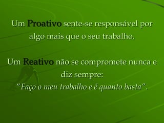 Um Proativo sente-se responsável por
     algo mais que o seu trabalho.


Um Reativo não se compromete nunca e
              diz sempre:
  “Faço o meu trabalho e é quanto basta”.
 