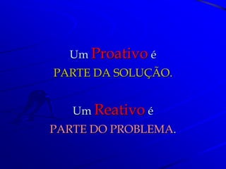 Um Proativo é
PARTE DA SOLUÇÃO.


   Um Reativo é
PARTE DO PROBLEMA.
 