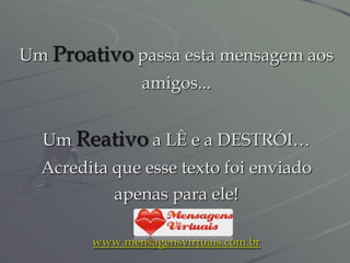 Um Proativo passa esta mensagem aos
                amigos...


  Um Reativo a LÊ e a DESTRÓI…
  Acredita que esse texto foi enviado
           apenas para ele!

        www.mensagensvirtuais.com.br
 