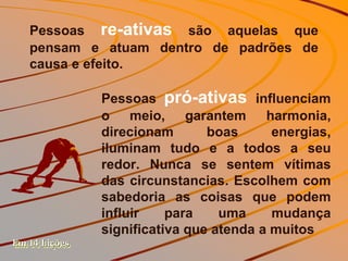 Pessoas re-ativas são aquelas que
   pensam e atuam dentro de padrões de
   causa e efeito.

               Pessoas pró-ativas influenciam
               o meio, garantem harmonia,
               direcionam       boas      energias,
               iluminam tudo e a todos a seu
               redor. Nunca se sentem vítimas
               das circunstancias. Escolhem com
               sabedoria as coisas que podem
               influir    para    uma     mudança
               significativa que atenda a muitos
Em 14 Lições
 