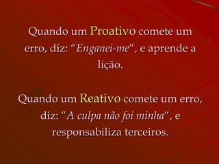 Quando um Proativo comete um
 erro, diz: “Enganei-me“, e aprende a
                lição.


Quando um Reativo comete um erro,
    diz: “A culpa não foi minha“, e
      responsabiliza terceiros.
 