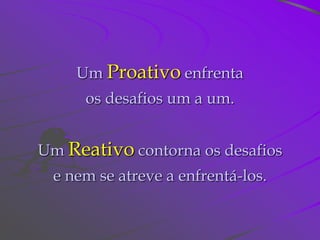 Um Proativo enfrenta
      os desafios um a um.


Um Reativo contorna os desafios
 e nem se atreve a enfrentá-los.
 