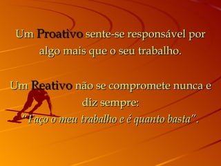 Um Proativo sente-se responsável por
    algo mais que o seu trabalho.


Um Reativo não se compromete nunca e
             diz sempre:
 “Faço o meu trabalho e é quanto basta”.
 