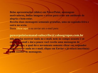 Belas apresentações (slides) em PowerPoint, mensagens
motivadoras, lindas imagens e textos para criar um ambiente de
alegria e bem-estar.
Receba duas mensagens semanais gratuitas, uma na segunda-feira e
outra na sexta.
Basta clicar aqui e ou enviar um e-mail para:

powerpointsemanal-subscribe@yahoogrupos.com.br
não precisa escrever nada no e-mail, nem no campo assunto é só
enviar o e-mail e daí a pouco você recebe uma mensagem de
confirmação, a qual deve novamente somente clicar em responder
sem escrever nada no e-mail, clique em Enviar e já estará inscrito(a)
para receber as mensagens.
 